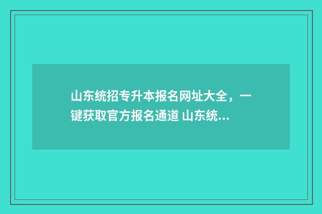 山东统招专升本报名网址大全，一键获取官方报名通道 山东统招专升本报考条件