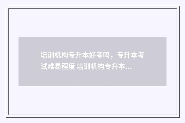 培训机构专升本好考吗，专升本考试难易程度 培训机构专升本老师好做吗