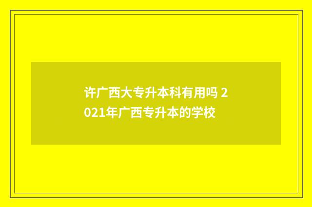 许广西大专升本科有用吗 2021年广西专升本的学校
