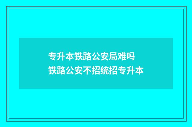 专升本铁路公安局难吗 铁路公安不招统招专升本