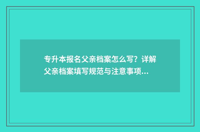 专升本报名父亲档案怎么写？详解父亲档案填写规范与注意事项 专升本报名父亲已故,母亲再婚家庭关系怎么填