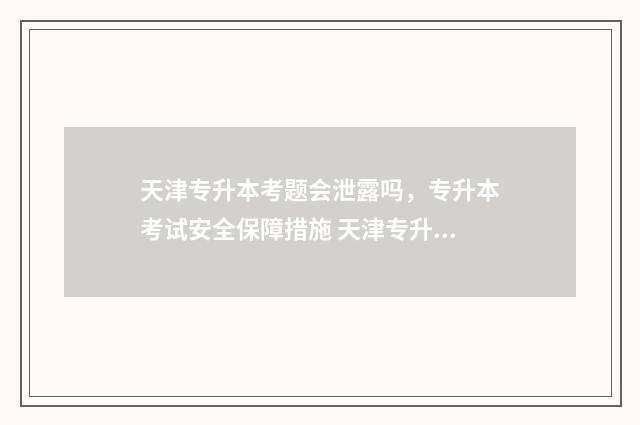 天津专升本考题会泄露吗，专升本考试安全保障措施 天津专升本试题