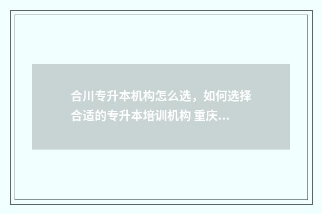 合川专升本机构怎么选，如何选择合适的专升本培训机构 重庆合川专升本机构