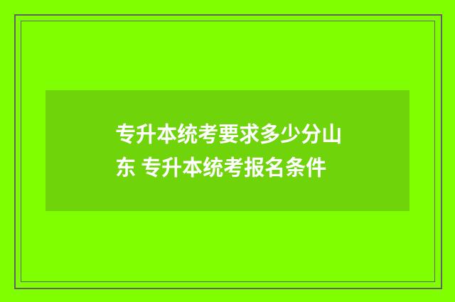 专升本统考要求多少分山东 专升本统考报名条件