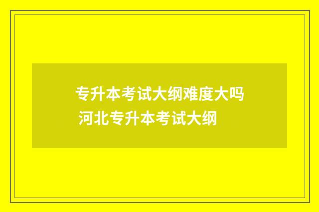 专升本考试大纲难度大吗 河北专升本考试大纲