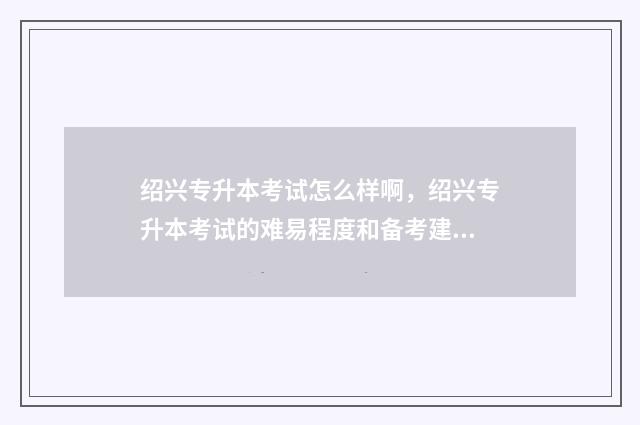 绍兴专升本考试怎么样啊，绍兴专升本考试的难易程度和备考建议 绍兴专升本的考点在哪儿