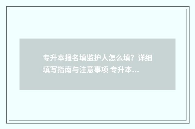 专升本报名填监护人怎么填？详细填写指南与注意事项 专升本报名监护人信息修改