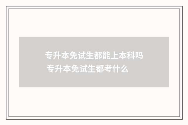专升本免试生都能上本科吗 专升本免试生都考什么