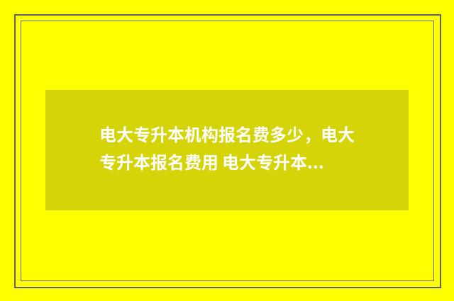 电大专升本机构报名费多少，电大专升本报名费用 电大专升本怎么样