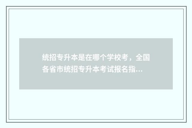 统招专升本是在哪个学校考，全国各省市统招专升本考试报名指南 统招专升本考什么