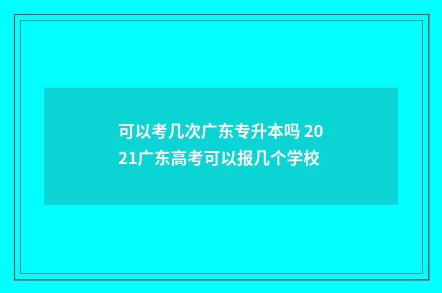 可以考几次广东专升本吗 2021广东高考可以报几个学校