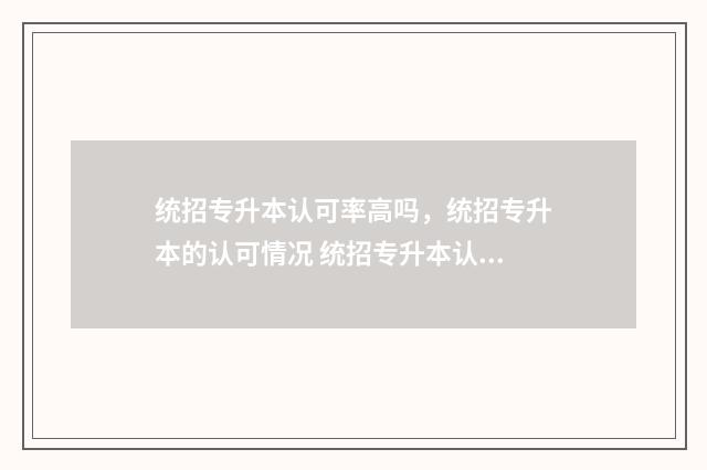 统招专升本认可率高吗，统招专升本的认可情况 统招专升本认可吗现在