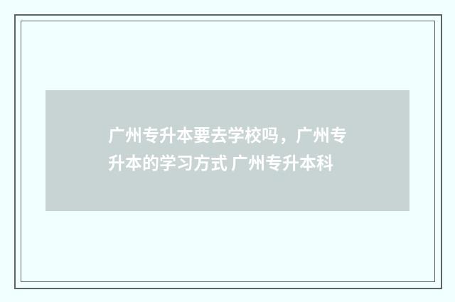 广州专升本要去学校吗，广州专升本的学习方式 广州专升本科