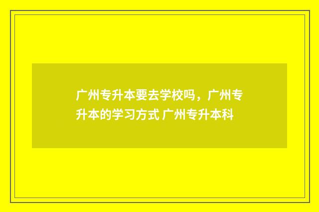 广州专升本要去学校吗，广州专升本的学习方式 广州专升本科