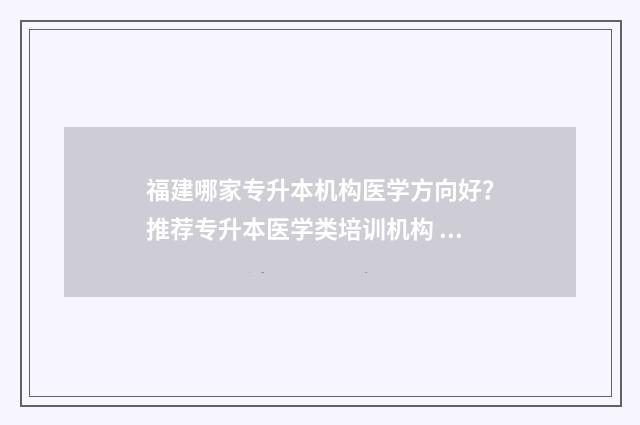 福建哪家专升本机构医学方向好？推荐专升本医学类培训机构 福建专升本率高的学校