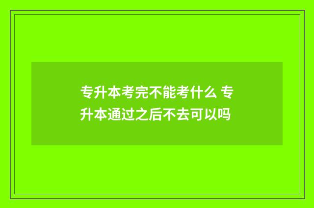专升本考完不能考什么 专升本通过之后不去可以吗