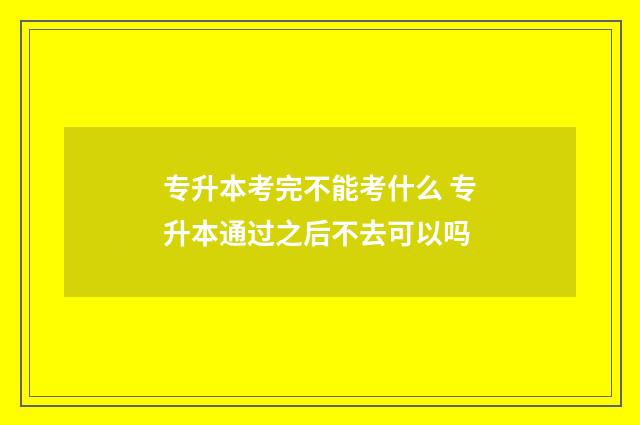 专升本考完不能考什么 专升本通过之后不去可以吗