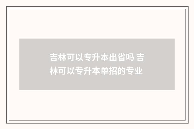 吉林可以专升本出省吗 吉林可以专升本单招的专业