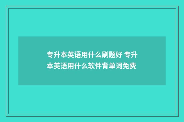 专升本英语用什么刷题好 专升本英语用什么软件背单词免费