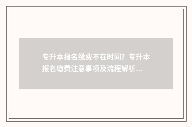 专升本报名缴费不在时间？专升本报名缴费注意事项及流程解析 专升本报名缴费入口