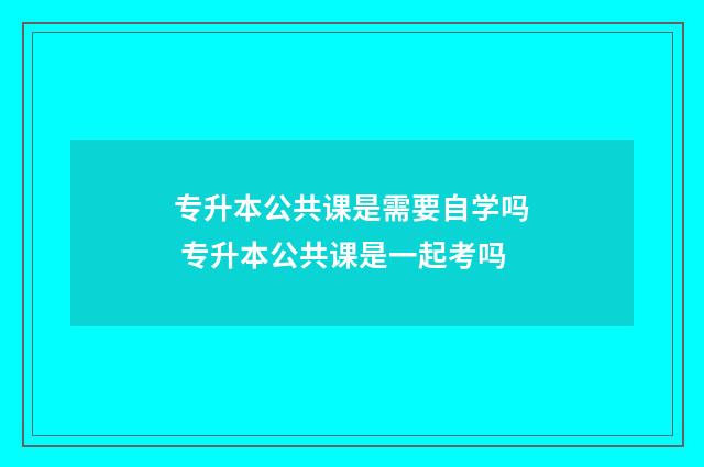 专升本公共课是需要自学吗 专升本公共课是一起考吗