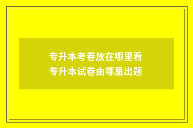 专升本考卷放在哪里看 专升本试卷由哪里出题