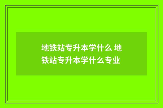 地铁站专升本学什么 地铁站专升本学什么专业