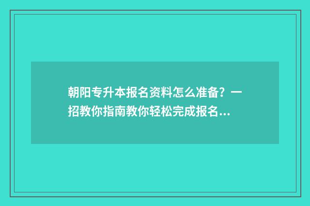 朝阳专升本报名资料怎么准备？一招教你指南教你轻松完成报名 朝阳师范专升本专业