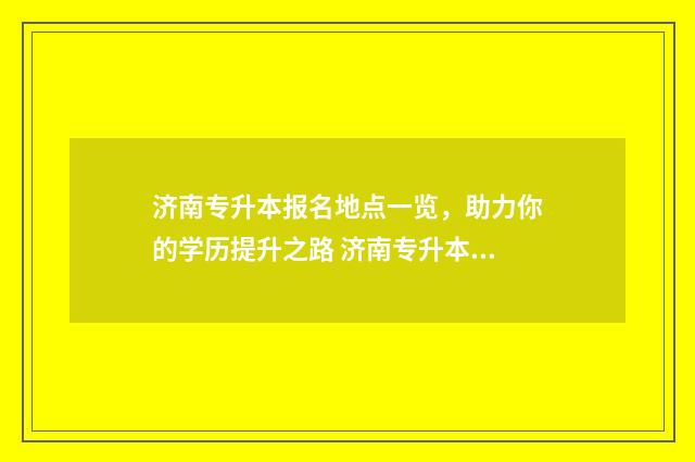 济南专升本报名地点一览，助力你的学历提升之路 济南专升本报名时间