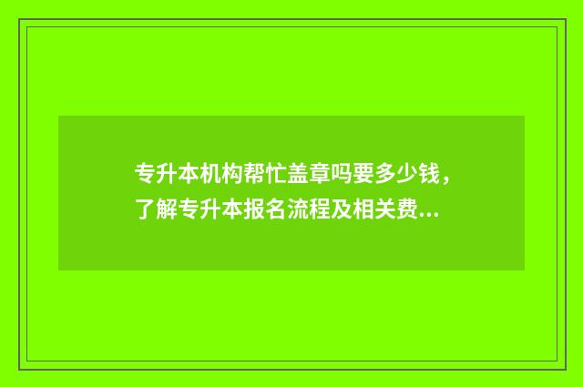 专升本机构帮忙盖章吗要多少钱，了解专升本报名流程及相关费用 专升本机构帮忙盖章可以吗