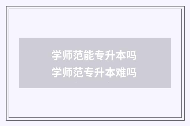 学师范能专升本吗 学师范专升本难吗