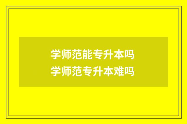 学师范能专升本吗 学师范专升本难吗