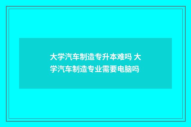 大学汽车制造专升本难吗 大学汽车制造专业需要电脑吗