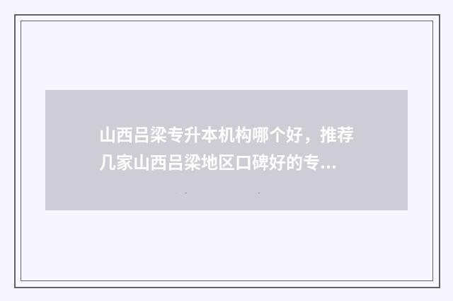山西吕梁专升本机构哪个好，推荐几家山西吕梁地区口碑好的专升本机构 2021年吕梁学院专升本分数线