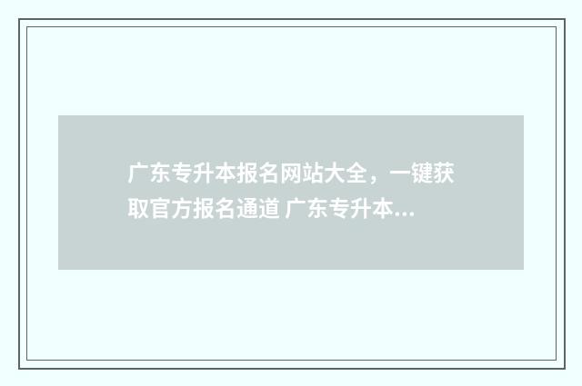 广东专升本报名网站大全，一键获取官方报名通道 广东专升本报名入口官网2024报名时间