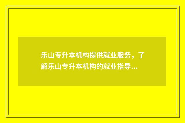 乐山专升本机构提供就业服务，了解乐山专升本机构的就业指导 乐山专升本学校