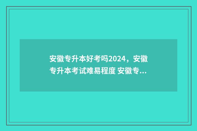 安徽专升本好考吗2024，安徽专升本考试难易程度 安徽专升本好考吗录取率多高?
