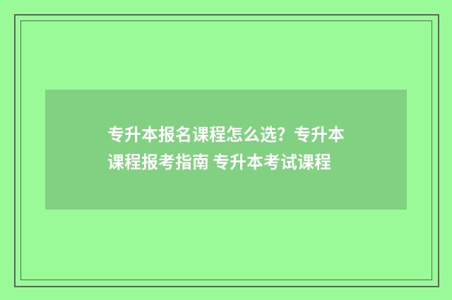 专升本报名课程怎么选？专升本课程报考指南 专升本考试课程