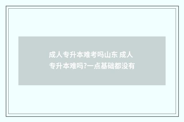 成人专升本难考吗山东 成人专升本难吗?一点基础都没有