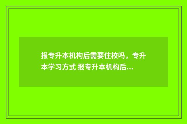 报专升本机构后需要住校吗，专升本学习方式 报专升本机构后多久考试