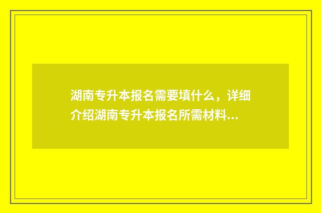 湖南专升本报名需要填什么，详细介绍湖南专升本报名所需材料 湖南专升本报名入口官网2024