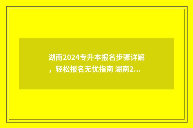 湖南2024专升本报名步骤详解，轻松报名无忧指南 湖南2024专升本录取查询