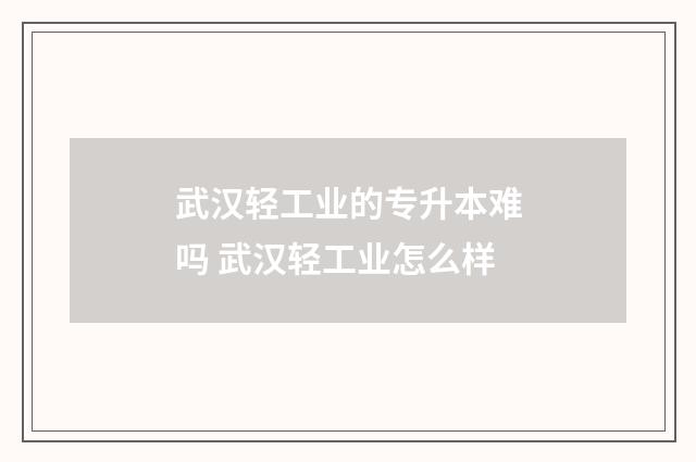 武汉轻工业的专升本难吗 武汉轻工业怎么样