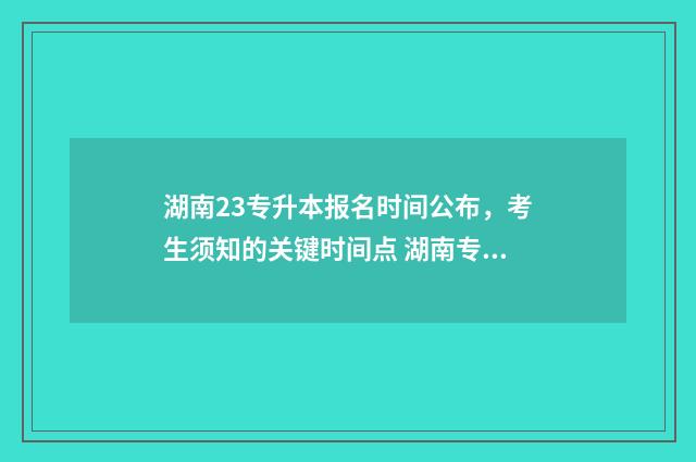 湖南23专升本报名时间公布，考生须知的关键时间点 湖南专升本报考专业对照表