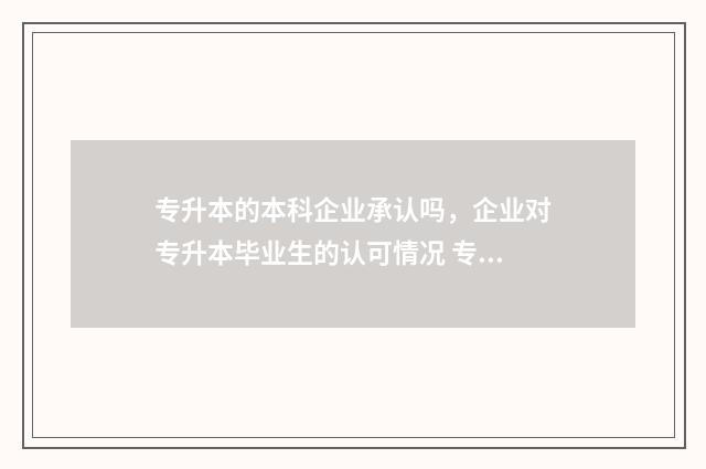 专升本的本科企业承认吗，企业对专升本毕业生的认可情况 专升本企业承认本科学历吗