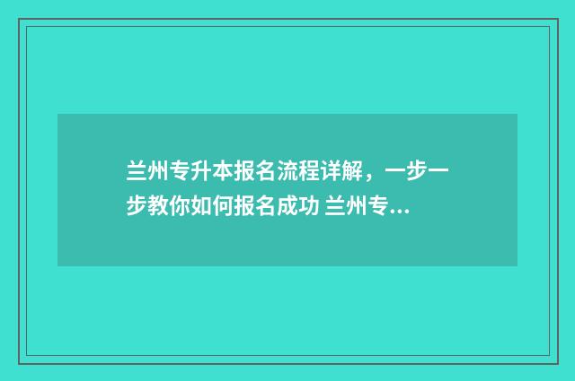 兰州专升本报名流程详解，一步一步教你如何报名成功 兰州专升本报名时间2024