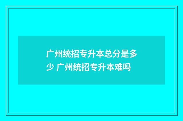 广州统招专升本总分是多少 广州统招专升本难吗