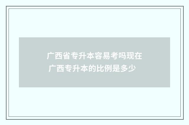 广西省专升本容易考吗现在 广西专升本的比例是多少