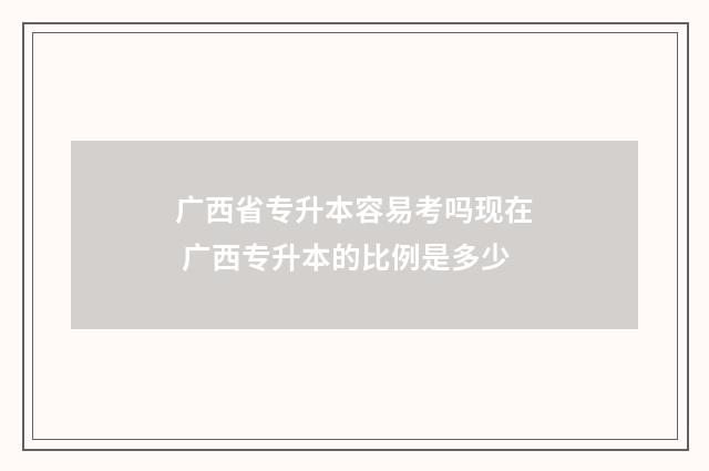 广西省专升本容易考吗现在 广西专升本的比例是多少