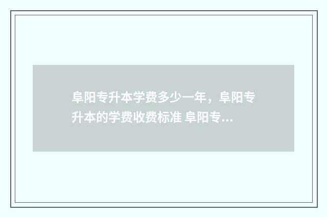 阜阳专升本学费多少一年，阜阳专升本的学费收费标准 阜阳专升本分数线
